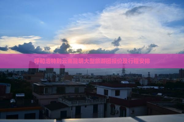 呼和浩特到云南昆明大型旅游团报价及行程安排