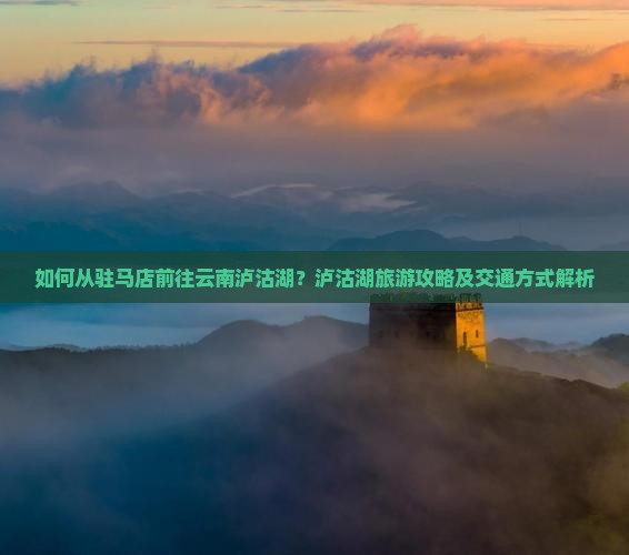 如何从驻马店前往云南泸沽湖？泸沽湖旅游攻略及交通方式解析