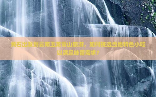黄石出发到云南玉龙雪山旅游，如何挑选当地特色小吃以满足味蕾需求？