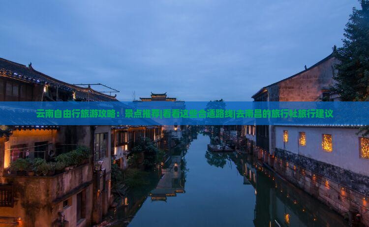 云南自由行旅游攻略：景点推荐|看看这些合适路线|去南昌的旅行社旅行建议