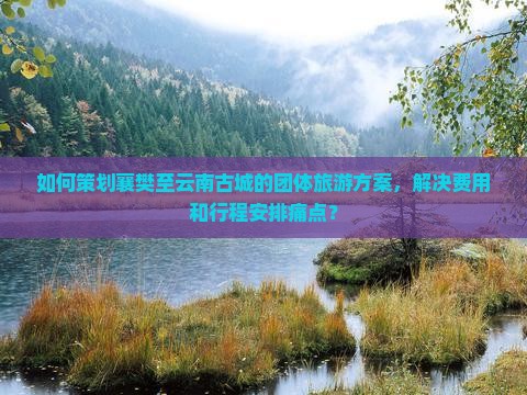如何策划襄樊至云南古城的团体旅游方案，解决费用和行程安排痛点？