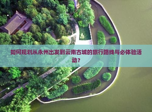 如何规划从永州出发到云南古城的旅行路线与必体验活动？