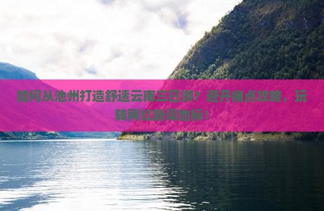 如何从池州打造舒适云南三日游？避开痛点攻略，玩转网红新词地标！