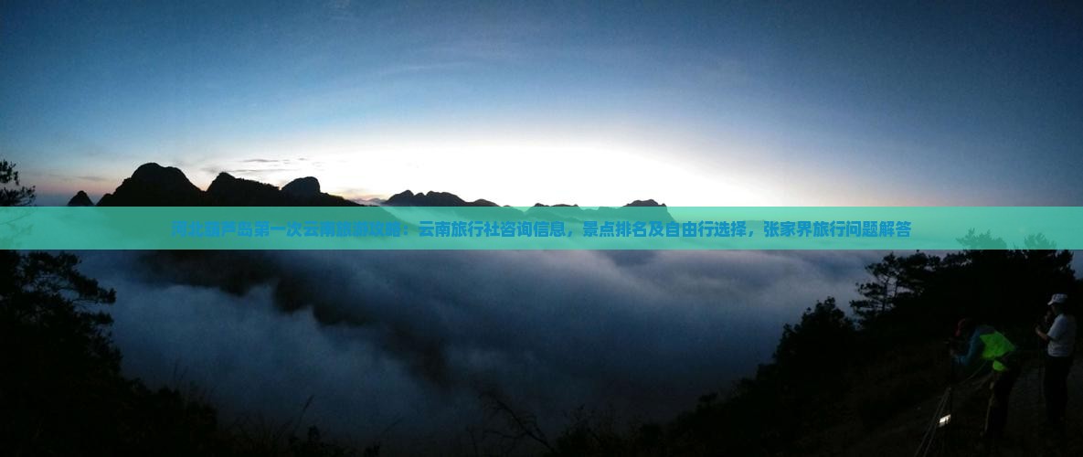 河北葫芦岛第一次云南旅游攻略：云南旅行社咨询信息，景点排名及自由行选择，张家界旅行问题解答