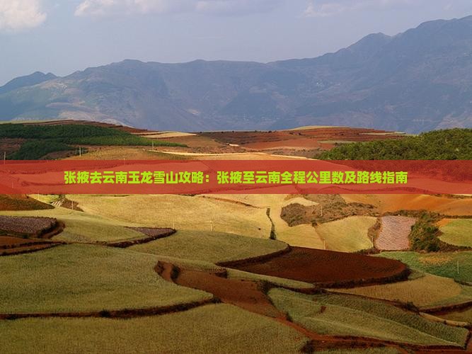 张掖去云南玉龙雪山攻略：张掖至云南全程公里数及路线指南
