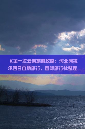 《第一次云南旅游攻略：河北阿拉尔四日自助旅行，国际旅行社整理的最详细云南景点路线信息，看看这一次旅行》