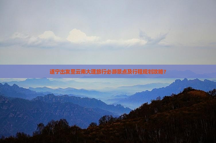 遂宁出发至云南大理旅行必游景点及行程规划攻略？