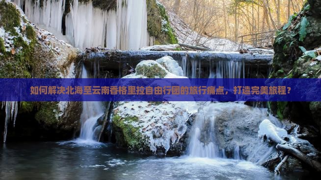 如何解决北海至云南香格里拉自由行团的旅行痛点，打造完美旅程？