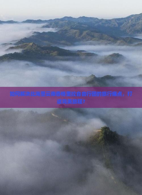 如何解决北海至云南香格里拉自由行团的旅行痛点，打造完美旅程？