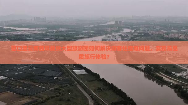营口至云南西双版纳大型旅游团如何解决游客住宿难问题，实现高品质旅行体验？