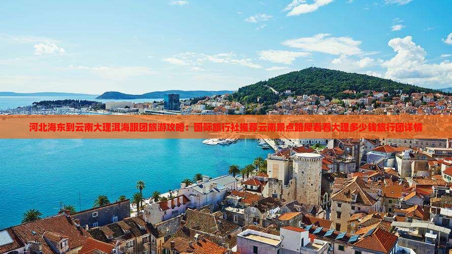 河北海东到云南大理洱海跟团旅游攻略：国际旅行社推荐云南景点路犀看看大理多少钱旅行团详情