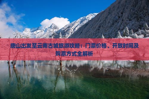 唐山出发至云南古城旅游攻略：门票价格、开放时间及购票方式全解析