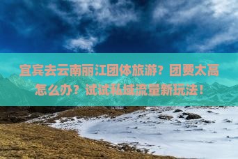 宜宾去云南丽江团体旅游？团费太高怎么办？试试私域流量新玩法！