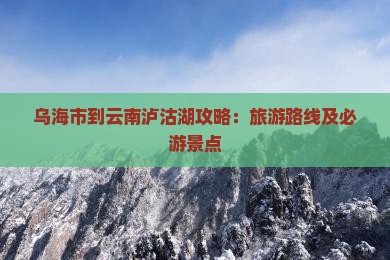 乌海市到云南泸沽湖攻略：旅游路线及必游景点