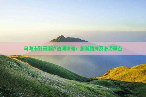 乌海市到云南泸沽湖攻略：旅游路线及必游景点