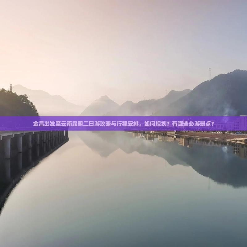 金昌出发至云南昆明二日游攻略与行程安排，如何规划？有哪些必游景点？