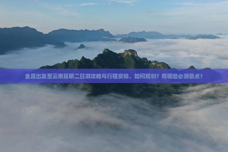 金昌出发至云南昆明二日游攻略与行程安排，如何规划？有哪些必游景点？