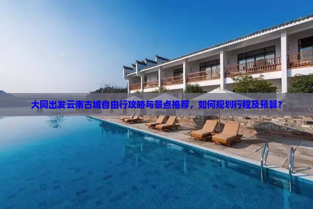 大同出发云南古城自由行攻略与景点推荐，如何规划行程及预算？