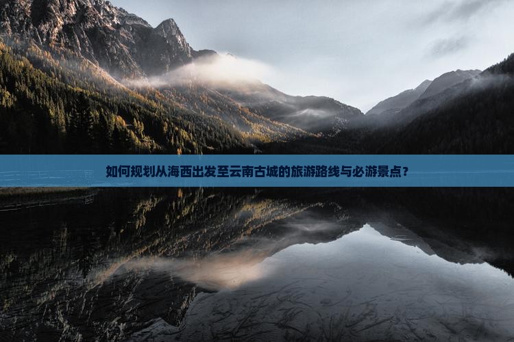 如何规划从海西出发至云南古城的旅游路线与必游景点？