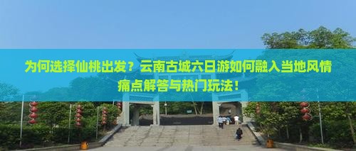 为何选择仙桃出发？云南古城六日游如何融入当地风情痛点解答与热门玩法！