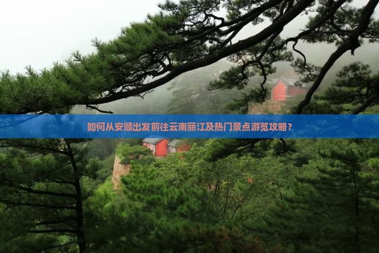 如何从安顺出发前往云南丽江及热门景点游览攻略？