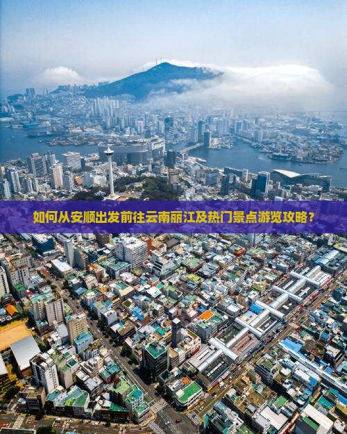 如何从安顺出发前往云南丽江及热门景点游览攻略？