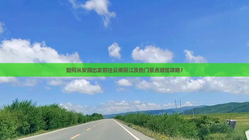 如何从安顺出发前往云南丽江及热门景点游览攻略？