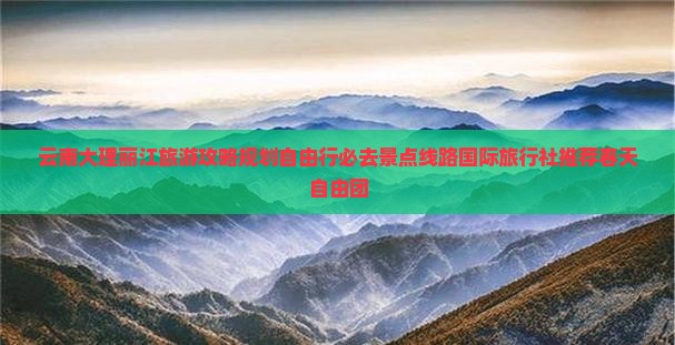 云南大理丽江旅游攻略规划自由行必去景点线路国际旅行社推荐春天自由团