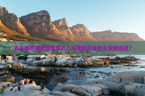 去云南有哪些温泉景点？从宝鸡出发怎么去最合适？