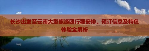 长沙出发至云南大型旅游团行程安排、预订信息及特色体验全解析