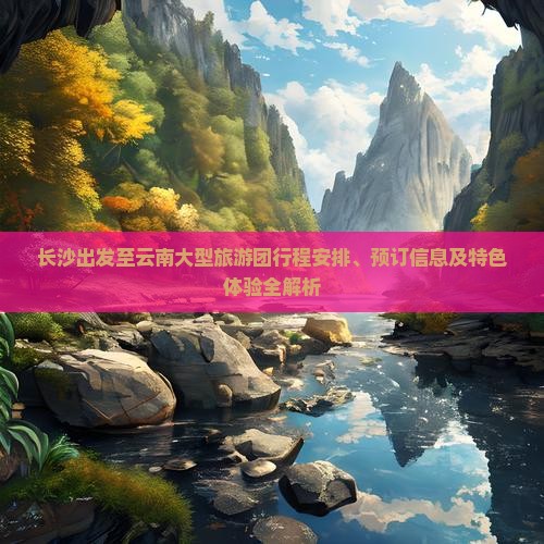 长沙出发至云南大型旅游团行程安排、预订信息及特色体验全解析