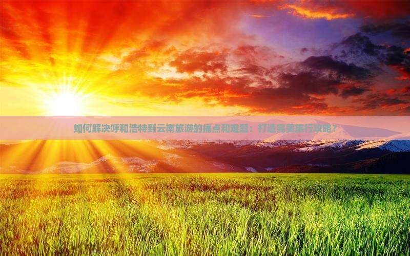 如何解决呼和浩特到云南旅游的痛点和难题：打造完美旅行攻略？