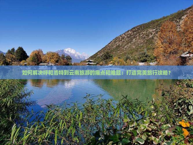如何解决呼和浩特到云南旅游的痛点和难题：打造完美旅行攻略？