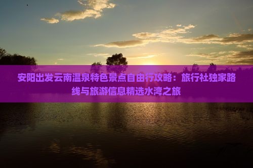 安阳出发云南温泉特色景点自由行攻略：旅行社独家路线与旅游信息精选水湾之旅