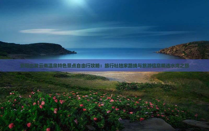 安阳出发云南温泉特色景点自由行攻略：旅行社独家路线与旅游信息精选水湾之旅