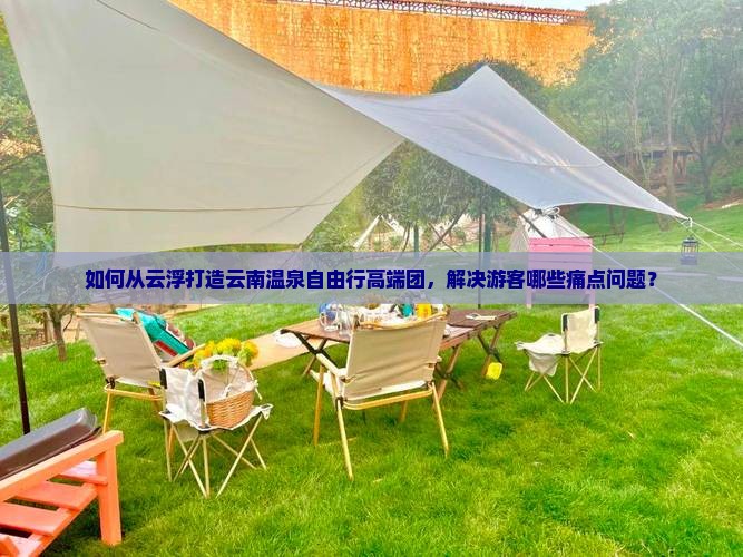 如何从云浮打造云南温泉自由行高端团，解决游客哪些痛点问题？