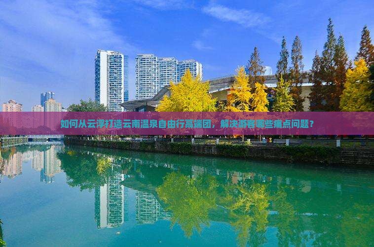 如何从云浮打造云南温泉自由行高端团，解决游客哪些痛点问题？