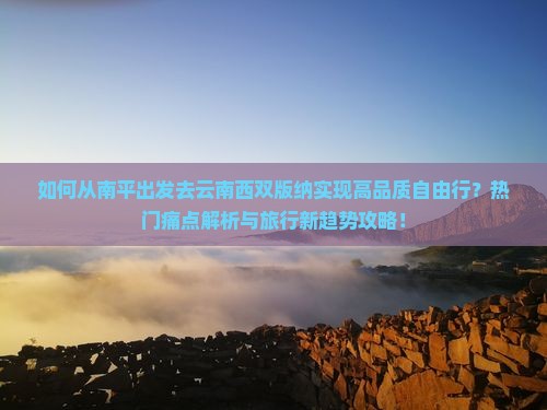 如何从南平出发去云南西双版纳实现高品质自由行？热门痛点解析与旅行新趋势攻略！