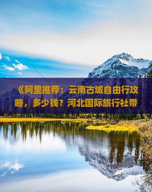 《阿里推荐：云南古城自由行攻略，多少钱？河北国际旅行社带你看看云南旅游线路、门票、古城景点规划与信息》