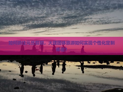 如何抓住元旦假期，大理团体旅游如何实现个性化定制体验？