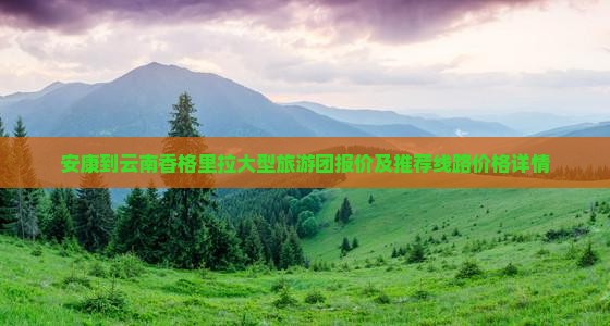 安康到云南香格里拉大型旅游团报价及推荐线路价格详情