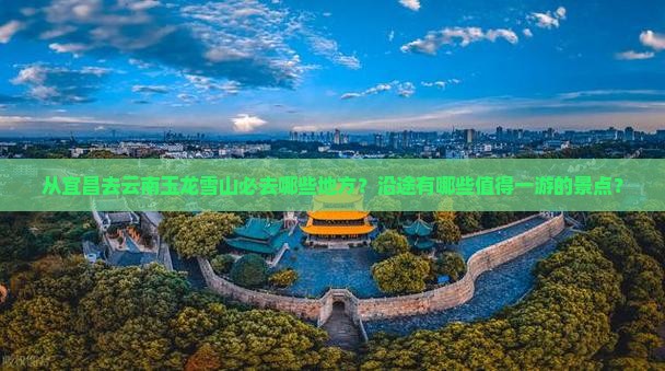 从宜昌去云南玉龙雪山必去哪些地方？沿途有哪些值得一游的景点？