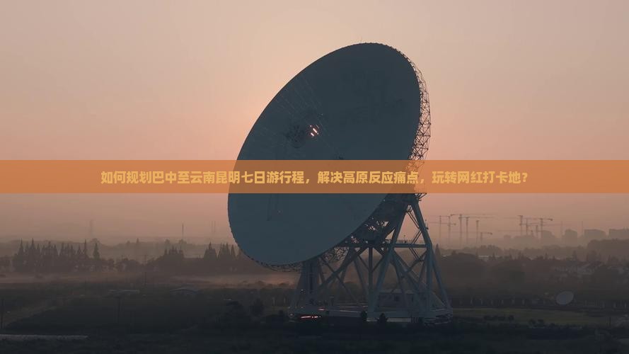 如何规划巴中至云南昆明七日游行程，解决高原反应痛点，玩转网红打卡地？