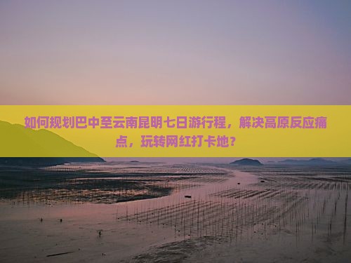 如何规划巴中至云南昆明七日游行程，解决高原反应痛点，玩转网红打卡地？