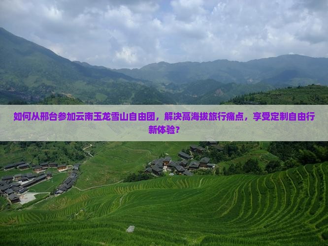 如何从邢台参加云南玉龙雪山自由团，解决高海拔旅行痛点，享受定制自由行新体验？