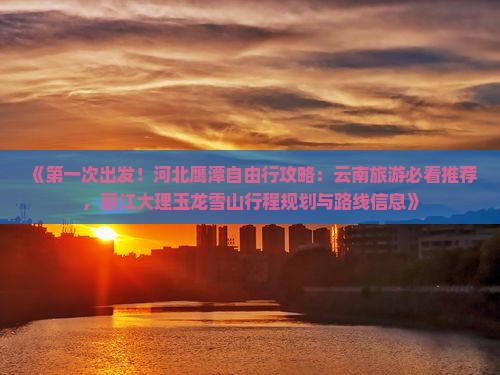 《第一次出发！河北鹰潭自由行攻略：云南旅游必看推荐，丽江大理玉龙雪山行程规划与路线信息》