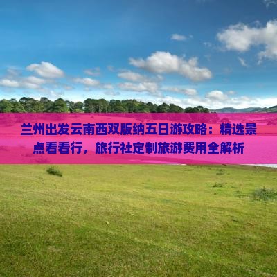 兰州出发云南西双版纳五日游攻略：精选景点看看行，旅行社定制旅游费用全解析