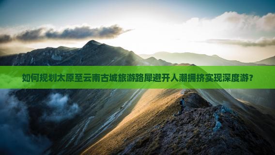 如何规划太原至云南古城旅游路犀避开人潮拥挤实现深度游？