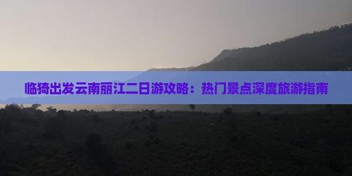 临猗出发云南丽江二日游攻略：热门景点深度旅游指南