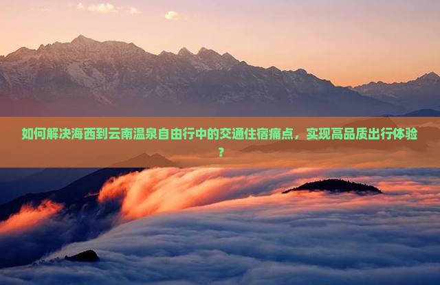 如何解决海西到云南温泉自由行中的交通住宿痛点，实现高品质出行体验？